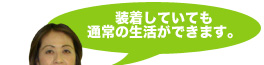 装着していても通常の生活ができます。