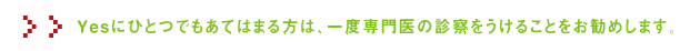 Yesにひとつでもあてはまる方は、一度専門医の診察をうけることをお勧めします。