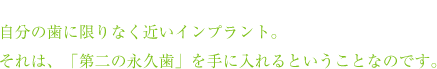 自分の歯に限りなく近いインプラント。それは、「第二の永久歯」を手に入れるということなのです。