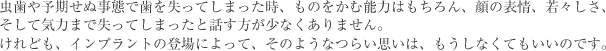 虫歯や予期せぬ事態で歯を失ってしまった時、ものをかむ能力はもちろん、顔の表情、若々しさ、そして気力まで失ってしまったと話す方が少なくありません。けれども、インプラントの登場によって、そのようなつらい思いは、もうしなくてもいいのです。