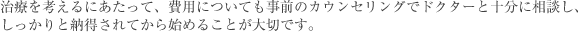 治療を考えるにあたって、費用についても事前のカウンセリングでドクターと十分に相談し、しっかりと納得されてから始めることが大切です。