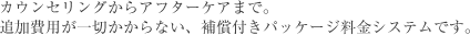 カウンセリングからアフターケアまで。追加費用が一切かからない、補償付きパッケージ料金システムです。